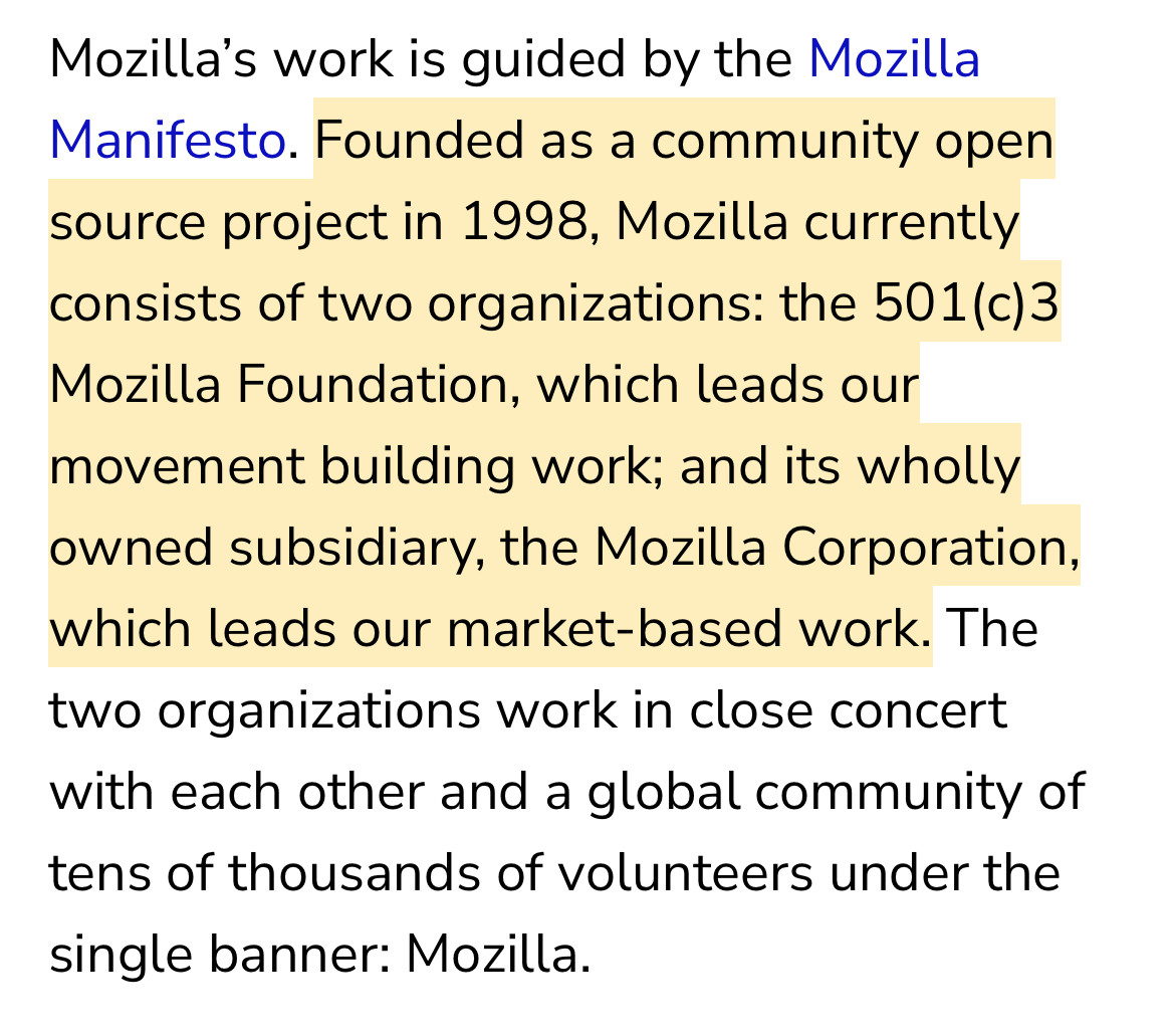 Mozilla's work is guided by the Mozilla Manifesto. Founded as a community open source project in 1998, Mozilla currently consists of two organizations: the 501(c)3 Mozilla Foundation, which leads our movement building work; and its wholly owned subsidiary, the Mozilla Corporation, which leads our market-based work. The two organizations work in close concert with each other and a global community of tens of thousands of volunteers under the single banner: Mozilla. 