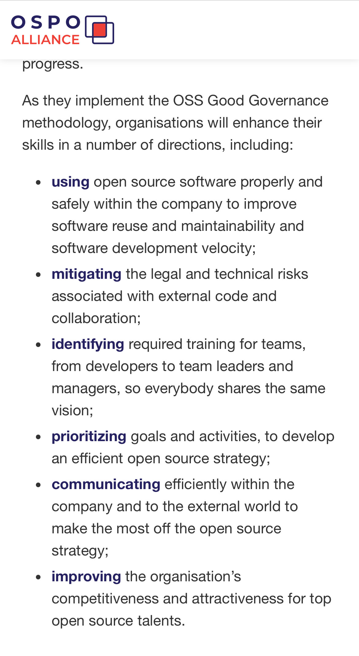 SLitAnce progress. As they implement the OSS Good Governance methodology, organisations will enhance their skills in a number of directions, including:e using open source software properly and safely within the company to improve software reuse and maintainability and software development velocity;+ mitigating the legal and technical risks associated with external code and collaboration;« identifying required training for teams, from developers to team leaders and managers, so everybody shares the same vision;e prioritizing goals and activities, to develop an efficient open source strategy;« communicating efficiently within the company and to the external world to make the most off the open source strategy;e improving the organisation’s competitiveness and attractiveness for top open source talents. 