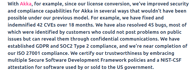 With Akka, for example, since our license conversion, we’ve improved security and compliance capabilities for Akka in several ways that wouldn’t have been possible under our previous model. For example, we have fixed and indemnified 42 CVEs over 18 months. We have also resolved 45 bugs, most of which were identified by customers who could not post problems on public issues but can reveal them through confidential communications. We have established GDPR and SOC2 Type 2 compliance, and we’re near completion of our ISO 27001 compliance. We certify our trustworthiness by embracing multiple Secure Software Development Framework policies and a NIST-CSF attestation for software used by or sold to the US government.